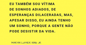 'Eu também sou vítima de sonhos adiados, de esperanças dilaceradas, mas , apesar disso, eu ainda tenho um sonho, porque a gente não pode desistir da vida." Martin Luther King Jr.